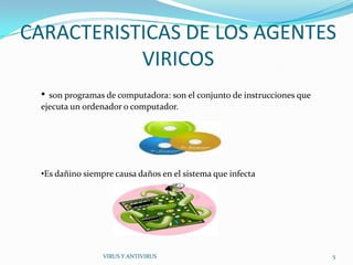 CARACTERISTICAS DE LOS AGENTES
           VIRICOS
  • son programas de computadora: son el conjunto de instrucciones que
  ejecuta un ordenador o computador.




  •Es dañino siempre causa daños en el sistema que infecta




                  VIRUS Y ANTIVIRUS                                      5
 