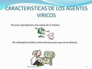 CARACTERISTICAS DE LOS AGENTES
           VIRICOS
  •Es auto reproductor crea copias de si mismo .




   •Es subrepticio utiliza varias técnicas para que no se detecte.




                 VIRUS Y ANTIVIRUS                                   6
 