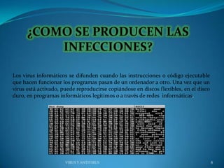 Los virus informáticos se difunden cuando las instrucciones o código ejecutable
que hacen funcionar los programas pasan de un ordenador a otro. Una vez que un
virus está activado, puede reproducirse copiándose en discos flexibles, en el disco
duro, en programas informáticos legítimos o a través de redes informáticas.




                      VIRUS Y ANTIVIRUS                                               8
 
