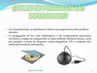 ¿COMO SE PRODUCEN LAS
          INFECCIONES?
 Los virus funcionan, se reproducen y liberan sus cargas activas sólo cuando se
  ejecutan.
 La propagación de los virus informáticos a las computadoras personales,
  servidores o equipo de computación se logra mediante distintas formas, como
  por ejemplo: a través de disquetes, cintas magnéticas, CD o cualquier otro
  medio de entrada de información.




                     VIRUS Y ANTIVIRUS                                             9
 