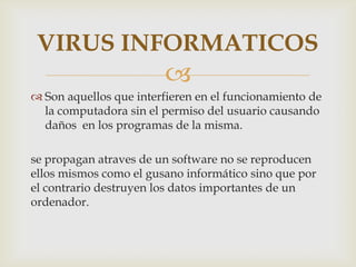 VIRUS INFORMATICOS
                        
 Son aquellos que interfieren en el funcionamiento de
  la computadora sin el permiso del usuario causando
  daños en los programas de la misma.

se propagan atraves de un software no se reproducen
ellos mismos como el gusano informático sino que por
el contrario destruyen los datos importantes de un
ordenador.
 
