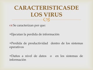 CARACTERISTICASDE
       LOS VIRUS
                        
 Se caracterizan por que:

+Ejecutan la perdida de información

+Perdida de productividad dentro de los sistemas
operativos

+Daños a nivel de datos      o   en los sistemas de
información
 