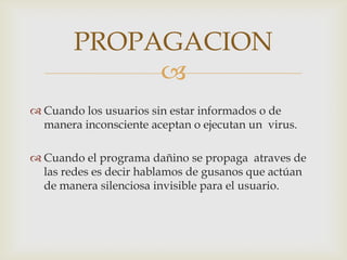 PROPAGACION
             
 Cuando los usuarios sin estar informados o de
  manera inconsciente aceptan o ejecutan un virus.

 Cuando el programa dañino se propaga atraves de
  las redes es decir hablamos de gusanos que actúan
  de manera silenciosa invisible para el usuario.
 