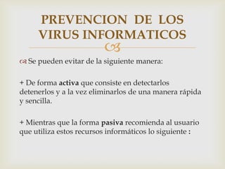 PREVENCION DE LOS
     VIRUS INFORMATICOS
                         
 Se pueden evitar de la siguiente manera:

+ De forma activa que consiste en detectarlos
detenerlos y a la vez eliminarlos de una manera rápida
y sencilla.

+ Mientras que la forma pasiva recomienda al usuario
que utiliza estos recursos informáticos lo siguiente :
 