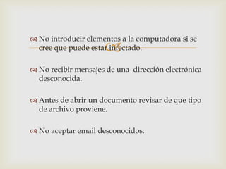  No introducir elementos a la computadora si se
                     
  cree que puede estar infectado.

 No recibir mensajes de una dirección electrónica
  desconocida.

 Antes de abrir un documento revisar de que tipo
  de archivo proviene.

 No aceptar email desconocidos.
 