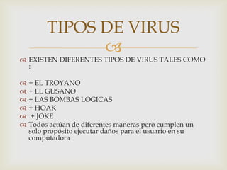 TIPOS DE VIRUS
               
 EXISTEN DIFERENTES TIPOS DE VIRUS TALES COMO
  :

   + EL TROYANO
   + EL GUSANO
   + LAS BOMBAS LOGICAS
   + HOAK
    + JOKE
   Todos actúan de diferentes maneras pero cumplen un
    solo propósito ejecutar daños para el usuario en su
    computadora
 