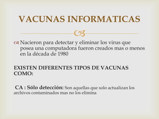 VACUNAS INFORMATICAS
                            
 Nacieron para detectar y eliminar los virus que
  posea una computadora fueron creados mas o menos
  en la década de 1980

EXISTEN DIFERENTES TIPOS DE VACUNAS
COMO:

CA : Sólo detección: Son aquellas que solo actualizan los
archivos contaminados mas no los elimina
 