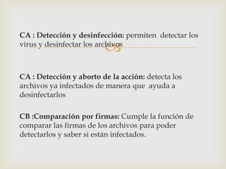 CA : Detección y desinfección: permiten detectar los
                         
virus y desinfectar los archivos



CA : Detección y aborto de la acción: detecta los
archivos ya infectados de manera que ayuda a
desinfectarlos

CB :Comparación por firmas: Cumple la función de
comparar las firmas de los archivos para poder
detectarlos y saber si están infectados.
 