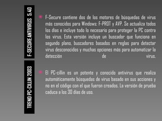 F-Secure contiene dos de los motores de búsquedas de virus más conocidos para Windows: F-PROT y AVP. Se actualiza todos los días e incluye todo lo necesario para proteger la PC contra los virus. Esta versión incluye un buscador que funciona en segundo plano, buscadores basados en reglas para detectar virus desconocidos y muchas opciones más para automatizar la detección de virus. El PC-cillin es un potente y conocido antivirus que realiza automáticamente búsquedas de virus basado en sus acciones y no en el código con el que fueron creados. La versión de prueba caduca a los 30 días de uso.  
