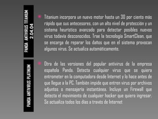 Titanium incorpora un nuevo motor hasta un 30 por ciento más rápido que sus antecesores, con un alto nivel de protección y un sistema heurístico avanzado para detectar posibles nuevos virus todavía desconocidos. Trae la tecnología SmartClean, que se encarga de reparar los daños que en el sistema provocan algunos virus. Se actualiza automáticamente.  Otra de las versiones del popular antivirus de la empresa española Panda. Detecta cualquier virus que se quiera entrometer en la computadora desde Internet y lo hace antes de que llegue a la PC. También impide que entren virus por archivos adjuntos o mensajería instantánea. Incluye un Firewall que detecta el movimiento de cualquier hacker que quiera ingresar. Se actualiza todos los días a través de Internet 