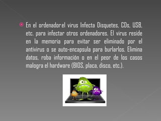 En el ordenador el virus Infecta Disquetes, CDs, USB, etc. para infectar otros ordenadores. El virus reside en la memoria para evitar ser eliminado por el antivirus o se auto-encapsula para burlarlos. Elimina datos, roba información o en el peor de los casos malogra el hardware (BIOS, placa, disco, etc.). 