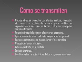 Muchos virus se anuncian con ciertos sonidos, mensajes, etc. otros se ocultan del usuario para facilitar su reproducción e infección en la red. Entre los principales síntomas tenemos: Retardos (mas de lo común) al cargar un programa. Operaciones más lentas del sistema operativo en general. Sectores defectuosos en discos duros y/o removibles. Mensajes de error inusuales. Actividad extraña en la pantalla. Sonidos extraños. Cambios en las características de los programas u archivos. 