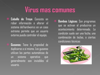 Caballo de Troya : Consiste en robar información o alterar el sistema del hardware o en un caso extremo permite que un usuario externo pueda controlar el equipo. Gusanos:  Tiene la propiedad de duplicarse a sí mismo. Los gusanos utilizan las partes automáticas de un sistema operativo que generalmente son invisibles al usuario. Bombas Lógicas:  Son programas que se activan al producirse un acontecimiento determinado. La condición suele ser una fecha, una combinación de teclas, o ciertas condiciones técnicas 
