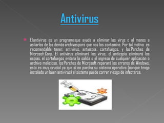 El antivirus es un programa que ayuda a eliminar los virus o al menos a asilarlos de los demás archivos para que nos los contamine. Por tal motivo  es recomendable tener: antivirus, antiespía , cortafuegos, y los Parches de Microsoft Corp. El antivirus eliminará los virus, el antiespia eliminará los espías, el cortafuegos evitara la salida o el ingreso de cualquier aplicación o archivo malicioso, los Parches de Microsoft reparará los errores de Windows, esto es muy crucial ya que si no parcha su sistema operativo (aunque tenga instalado un buen antivirus) el sistema puede correr riesgo de infectarse: 