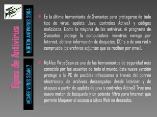 Es la última herramienta de Symantec para protegerse de todo tipo de virus, applets Java, controles ActiveX y códigos maliciosos. Como la mayoría de los antivirus, el programa de Symantec protege la computadora mientras navega por Internet, obtiene información de disquetes, CD`s o de una red y comprueba los archivos adjuntos que se reciben por email .  McAfee VirusScan es una de las herramientas de seguridad más conocida por los usuarios de todo el mundo. Esta nueva versión protege a la PC de posibles infecciones a través del correo electrónico, de archivos descargados desde Internet y de ataques a partir de applets de java y controles ActiveX Trae una nuevo motor de búsqueda y un potente filtro para Internet que permite bloquear el acceso a sitios Web no deseados. 