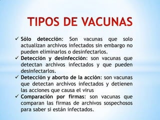  Sólo detección: Son vacunas que solo
  actualizan archivos infectados sin embargo no
  pueden eliminarlos o desinfectarlos.
 Detección y desinfección: son vacunas que
  detectan archivos infectados y que pueden
  desinfectarlos.
 Detección y aborto de la acción: son vacunas
  que detectan archivos infectados y detienen
  las acciones que causa el virus
 Comparación por firmas: son vacunas que
  comparan las firmas de archivos sospechosos
  para saber si están infectados.
 