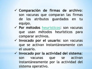  Comparación de firmas de archivo:
  son vacunas que comparan las firmas
  de los atributos guardados en tu
  equipo.
 Por métodos heurísticos: son vacunas
  que usan métodos heurísticos para
  comparar archivos.
 Invocado por el usuario: son vacunas
  que se activan instantáneamente con
  el usuario.
 Invocado por la actividad del sistema:
  son    vacunas     que   se     activan
  instantáneamente por la actividad del
  sistema operativo.
 