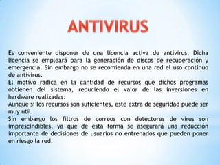 Es conveniente disponer de una licencia activa de antivirus. Dicha
licencia se empleará para la generación de discos de recuperación y
emergencia. Sin embargo no se recomienda en una red el uso continuo
de antivirus.
El motivo radica en la cantidad de recursos que dichos programas
obtienen del sistema, reduciendo el valor de las inversiones en
hardware realizadas.
Aunque si los recursos son suficientes, este extra de seguridad puede ser
muy útil.
Sin embargo los filtros de correos con detectores de virus son
imprescindibles, ya que de esta forma se asegurará una reducción
importante de decisiones de usuarios no entrenados que pueden poner
en riesgo la red.
 