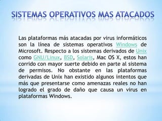 Las plataformas más atacadas por virus informáticos
son la línea de sistemas operativos Windows de
Microsoft. Respecto a los sistemas derivados de Unix
como GNU/Linux, BSD, Solaris, Mac OS X, estos han
corrido con mayor suerte debido en parte al sistema
de permisos. No obstante en las plataformas
derivadas de Unix han existido algunos intentos que
más que presentarse como amenazas reales no han
logrado el grado de daño que causa un virus en
plataformas Windows.
 