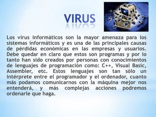Los virus informáticos son la mayor amenaza para los
sistemas informáticos y es una de las principales causas
de pérdidas económicas en las empresas y usuarios.
Debe quedar en claro que estos son programas y por lo
tanto han sido creados por personas con conocimientos
de lenguajes de programación como: C++, Visual Basic,
Assembler, etc. Estos lenguajes son tan sólo un
intérprete entre el programador y el ordenador, cuanto
más podamos comunicarnos con la máquina mejor nos
entenderá, y más complejas acciones podremos
ordenarle que haga.
 