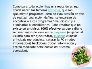 Como para toda acción hay una reacción es aquí
donde nacen los famosos antivirus, que son
igualmente programas, pero en esta ocasión en vez
de realizar una acción dañina, se encargan de
encontrar a estos programas “maliciosos” y a
eliminarlos o inhabilitarlos. Cabe resaltar que no
existe un antivirus 100% efectivo ya que a diario
se crean miles de virus entre troyanos (engañan al
usuario para ser ejecutados), gusanos (función
principal: reproducirse, saturar la PC y redes
informáticas) backdoors (roban información y
entran mediante deficiencias del sistema
operativo).
 