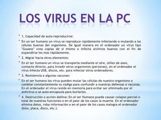 *   1. Capacidad de auto-reproducirse:
*   En un ser humano un virus se reproduce rápidamente infectando o mutando a las
    células buenas del organismo. De igual manera en el ordenador un virus tipo
    "Gusano" crea copias de si mismo o infecta archivos buenos con el fin de
    expandirse los mas rápidamente.
*   2. Migrar hacia otros elementos:
*   En el ser humano un virus se transporta mediante el aire, útiles de aseo,
    contacto directo, para invadir otros organismos (personas), en el ordenador el
    virus Infecta USB, discos, etc. para infectar otros ordenadores.
*   3. Resistencia a algunas vacunas:
*   En el ser humano los virus pueden mutar las células de nuestro organismo o
    cambiar constantemente su código para confundir a nuestras defensas o vacunas.
    En el ordenador el virus reside en memoria para evitar ser eliminado por el
    antivirus o se auto-encapsula para burlarlos.
*   4. Destrucción o acción dañina: En el ser Humano puede causar colapso parcial o
    total de nuestras funciones o en el peor de los casos la muerte. En el ordenador
    elimina datos, roba información o en el peor de los casos malogra el ordenador
    (bios, placa, disco, etc.).
 