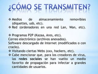  Medios     de      almacenamiento removibles
  (diquettes, usb, etc).
 Red (ordenadores en una red Lan, Wan, etc).

 Programas P2P (Kazaa, Ares, etc).
Correo electrónico (archivos anexados).
Software descargado de Internet (modificados o con
cracks).
 Visitando ciertas Webs (xxx, hackers, etc).
 Cabe mencionar que, para los creadores de virus,
  las redes sociales se han vuelto un medio
  favorito de propagación para infectar a grandes
  cantidades de usuarios.
 