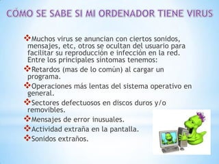 Muchos virus se anuncian con ciertos sonidos,
 mensajes, etc, otros se ocultan del usuario para
 facilitar su reproducción e infección en la red.
 Entre los principales síntomas tenemos:
Retardos (mas de lo común) al cargar un
 programa.
Operaciones más lentas del sistema operativo en
 general.
Sectores defectuosos en discos duros y/o
 removibles.
Mensajes de error inusuales.
Actividad extraña en la pantalla.
Sonidos extraños.
 