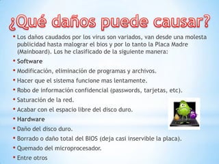 • Los daños caudados por los virus son variados, van desde una molesta
 publicidad hasta malograr el bios y por lo tanto la Placa Madre
 (Mainboard). Los he clasificado de la siguiente manera:
• Software
• Modificación, eliminación de programas y archivos.
• Hacer que el sistema funcione mas lentamente.
• Robo de información confidencial (passwords, tarjetas, etc).
• Saturación de la red.
• Acabar con el espacio libre del disco duro.
• Hardware
• Daño del disco duro.
• Borrado o daño total del BIOS (deja casi inservible la placa).
• Quemado del microprocesador.
• Entre otros
 