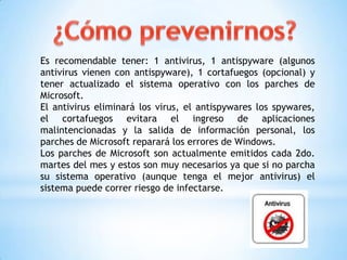 Es recomendable tener: 1 antivirus, 1 antispyware (algunos
antivirus vienen con antispyware), 1 cortafuegos (opcional) y
tener actualizado el sistema operativo con los parches de
Microsoft.
El antivirus eliminará los virus, el antispywares los spywares,
el cortafuegos evitara el ingreso de aplicaciones
malintencionadas y la salida de información personal, los
parches de Microsoft reparará los errores de Windows.
Los parches de Microsoft son actualmente emitidos cada 2do.
martes del mes y estos son muy necesarios ya que si no parcha
su sistema operativo (aunque tenga el mejor antivirus) el
sistema puede correr riesgo de infectarse.
 