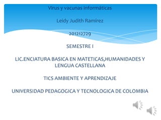 Virus y vacunas informáticas

                Leidy Judith Ramírez

                     201212729

                    SEMESTRE I

 LIC.ENCIATURA BASICA EN MATETICAS,HUMANIDADES Y
                LENGUA CASTELLANA

           TICS AMBIENTE Y APRENDIZAJE

UNIVERSIDAD PEDAGOGICA Y TECNOLOGICA DE COLOMBIA
 