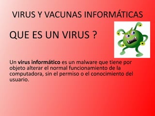 VIRUS Y VACUNAS INFORMÁTICAS

QUE ES UN VIRUS ?

Un virus informático es un malware que tiene por
objeto alterar el normal funcionamiento de la
computadora, sin el permiso o el conocimiento del
usuario.
 