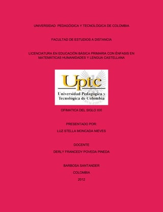 UNIVERSIDAD PEDAGÓGICA Y TECNOLÓGICA DE COLOMBIA



            FACULTAD DE ESTUDIOS A DISTANCIA



LICENCIATURA EN EDUCACIÓN BÁSICA PRIMARIA CON ÉNFASIS EN
     MATEMÁTICAS HUMANIDADES Y LENGUA CASTELLANA




                 OFIMATICA DEL SIGLO XXI



                   PRESENTADO POR:

               LUZ STELLA MONCADA NIEVES



                        DOCENTE

             DERLY FRANCEDY POVEDA PINEDA



                  BARBOSA SANTANDER

                       COLOMBIA

                          2012
 