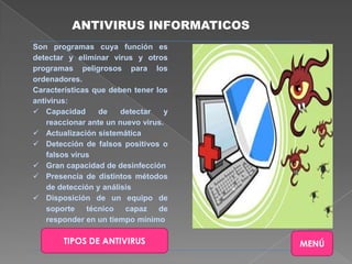 ANTIVIRUS INFORMATICOS
Son programas cuya función es
detectar y eliminar virus y otros
programas peligrosos para los
ordenadores.
Características que deben tener los
antivirus:
 Capacidad       de    detectar   y
    reaccionar ante un nuevo virus.
 Actualización sistemática
 Detección de falsos positivos o
    falsos virus
 Gran capacidad de desinfección
 Presencia de distintos métodos
    de detección y análisis
 Disposición de un equipo de
    soporte técnico capaz de
    responder en un tiempo mínimo

        TIPOS DE ANTIVIRUS             MENÚ
 