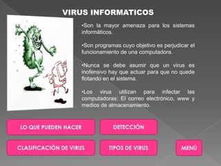 VIRUS INFORMATICOS
                      •Son la mayor amenaza para los sistemas
                      informáticos.

                      •Son programas cuyo objetivo es perjudicar el
                      funcionamiento de una computadora.

                      •Nunca se debe asumir que un virus es
                      inofensivo hay que actuar para que no quede
                      flotando en el sistema.

                      •Los virus utilizan para infectar las
                      computadoras: El correo electrónico, www y
                      medios de almacenamiento.



LO QUE PUEDEN HACER               DETECCIÓN


CLASIFICACIÓN DE VIRUS          TIPOS DE VIRUS               MENÚ
 