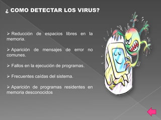 ¿ COMO DETECTAR LOS VIRUS?



 Reducción de espacios libres en la
memoria.

 Aparición de mensajes de error no
comunes.

 Fallos en la ejecución de programas.

 Frecuentes caídas del sistema.

 Aparición de programas residentes en
memoria desconocidos
 