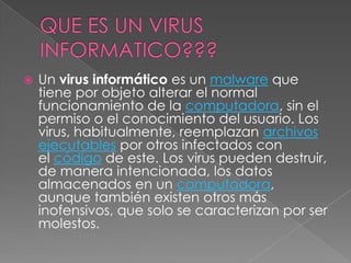    Un virus informático es un malware que
    tiene por objeto alterar el normal
    funcionamiento de la computadora, sin el
    permiso o el conocimiento del usuario. Los
    virus, habitualmente, reemplazan archivos
    ejecutables por otros infectados con
    el código de este. Los virus pueden destruir,
    de manera intencionada, los datos
    almacenados en un computadora,
    aunque también existen otros más
    inofensivos, que solo se caracterizan por ser
    molestos.
 