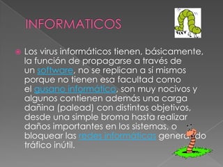    Los virus informáticos tienen, básicamente,
    la función de propagarse a través de
    un software, no se replican a sí mismos
    porque no tienen esa facultad como
    el gusano informático, son muy nocivos y
    algunos contienen además una carga
    dañina (palead) con distintos objetivos,
    desde una simple broma hasta realizar
    daños importantes en los sistemas, o
    bloquear las redes informáticas generando
    tráfico inútil.
 