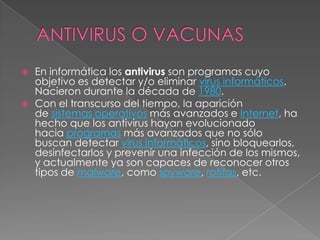    En informática los antivirus son programas cuyo
    objetivo es detectar y/o eliminar virus informáticos.
    Nacieron durante la década de 1980.
   Con el transcurso del tiempo, la aparición
    de sistemas operativos más avanzados e Internet, ha
    hecho que los antivirus hayan evolucionado
    hacia programas más avanzados que no sólo
    buscan detectar virus informáticos, sino bloquearlos,
    desinfectarlos y prevenir una infección de los mismos,
    y actualmente ya son capaces de reconocer otros
    tipos de malware, como spyware, rotitas, etc.
 