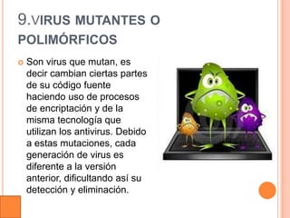 9.VIRUS MUTANTES O
POLIMÓRFICOS
   Son virus que mutan, es
    decir cambian ciertas partes
    de su código fuente
    haciendo uso de procesos
    de encriptación y de la
    misma tecnología que
    utilizan los antivirus. Debido
    a estas mutaciones, cada
    generación de virus es
    diferente a la versión
    anterior, dificultando así su
    detección y eliminación.
 