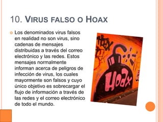 10. VIRUS FALSO O HOAX
   Los denominados virus falsos
    en realidad no son virus, sino
    cadenas de mensajes
    distribuidas a través del correo
    electrónico y las redes. Estos
    mensajes normalmente
    informan acerca de peligros de
    infección de virus, los cuales
    mayormente son falsos y cuyo
    único objetivo es sobrecargar el
    flujo de información a través de
    las redes y el correo electrónico
    de todo el mundo.
 