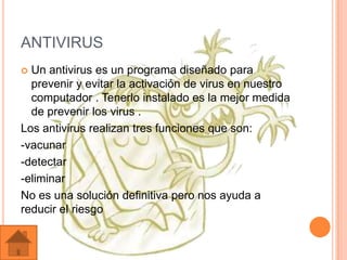 ANTIVIRUS
 Un antivirus es un programa diseñado para
  prevenir y evitar la activación de virus en nuestro
  computador . Tenerlo instalado es la mejor medida
  de prevenir los virus .
Los antivirus realizan tres funciones que son:
-vacunar
-detectar
-eliminar
No es una solución definitiva pero nos ayuda a
reducir el riesgo
 