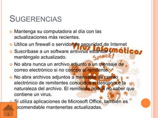 SUGERENCIAS
   Mantenga su computadora al día con las
    actualizaciones más recientes.
   Utilice un firewall o servidor de seguridad de Internet
   Suscríbase a un software antivirus estándar y
    manténgalo actualizado.
   No abra nunca un archivo adjunto a un mensaje de
    correo electrónico si no conoce al remitente.
   No abra archivos adjuntos a mensajes de correo
    electrónico de remitentes conocidos si desconoce la
    naturaleza del archivo. El remitente podría no saber que
    contiene un virus.
   Si utiliza aplicaciones de Microsoft Office, también es
    recomendable mantenerlas actualizadas.
 