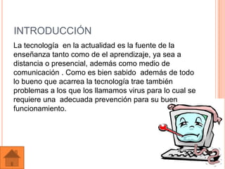 INTRODUCCIÓN
La tecnología en la actualidad es la fuente de la
enseñanza tanto como de el aprendizaje, ya sea a
distancia o presencial, además como medio de
comunicación . Como es bien sabido además de todo
lo bueno que acarrea la tecnología trae también
problemas a los que los llamamos virus para lo cual se
requiere una adecuada prevención para su buen
funcionamiento.
 