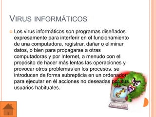 VIRUS INFORMÁTICOS
   Los virus informáticos son programas diseñados
    expresamente para interferir en el funcionamiento
    de una computadora, registrar, dañar o eliminar
    datos, o bien para propagarse a otras
    computadoras y por Internet, a menudo con el
    propósito de hacer más lentas las operaciones y
    provocar otros problemas en los procesos. se
    introducen de forma subrepticia en un ordenador
    para ejecutar en él acciones no deseadas por sus
    usuarios habituales.
 