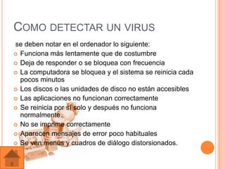 COMO DETECTAR UN VIRUS
se deben notar en el ordenador lo siguiente:
 Funciona más lentamente que de costumbre
 Deja de responder o se bloquea con frecuencia
 La computadora se bloquea y el sistema se reinicia cada
  pocos minutos
 Los discos o las unidades de disco no están accesibles
 Las aplicaciones no funcionan correctamente
 Se reinicia por sí solo y después no funciona
  normalmente
 No se imprime correctamente
 Aparecen mensajes de error poco habituales
 Se ven menús y cuadros de diálogo distorsionados.
 