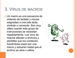 3. VIRUS DE MACROS
   Un macro es una secuencia de
    ordenes de teclado y mouse
    asignadas a una sola tecla,
    símbolo o comando. Son muy
    útiles cuando este grupo de
    instrucciones se necesitan
    repetidamente. Los virus de
    macros afectan a archivos y
    plantillas que los contienen,
    haciéndose pasar por una
    macro y actuaran hasta que el
    archivo se abra o utilice.
 