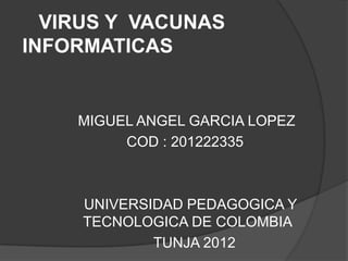 VIRUS Y VACUNAS
INFORMATICAS


    MIGUEL ANGEL GARCIA LOPEZ
         COD : 201222335



     UNIVERSIDAD PEDAGOGICA Y
     TECNOLOGICA DE COLOMBIA
             TUNJA 2012
 