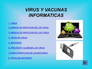 VIRUS Y VACUNAS
                INFORMATICAS
1. VIRUS

2. MODOS DE INFECCION DE LOS VIRUS

3. MEDIOS DE INFECCION DE LOS VIRUS

4. TIPOS DE VIRUS

5. ANTIVIRUS

6. PREVENIR Y ELIMINAR LOS VIRUS

7.CARACTERISTICAS DE UN ANTIVIRUS

8. TIPOS DE ANTIVIRUS
 