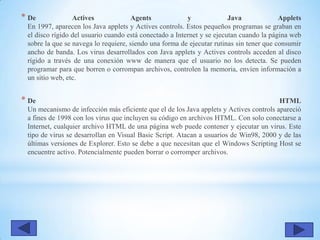 * De Actives Agents y Java Applets
En 1997, aparecen los Java applets y Actives controls. Estos pequeños programas se graban en
el disco rígido del usuario cuando está conectado a Internet y se ejecutan cuando la página web
sobre la que se navega lo requiere, siendo una forma de ejecutar rutinas sin tener que consumir
ancho de banda. Los virus desarrollados con Java applets y Actives controls acceden al disco
rígido a través de una conexión www de manera que el usuario no los detecta. Se pueden
programar para que borren o corrompan archivos, controlen la memoria, envíen información a
un sitio web, etc.
* De HTML
Un mecanismo de infección más eficiente que el de los Java applets y Actives controls apareció
a fines de 1998 con los virus que incluyen su código en archivos HTML. Con solo conectarse a
Internet, cualquier archivo HTML de una página web puede contener y ejecutar un virus. Este
tipo de virus se desarrollan en Visual Basic Script. Atacan a usuarios de Win98, 2000 y de las
últimas versiones de Explorer. Esto se debe a que necesitan que el Windows Scripting Host se
encuentre activo. Potencialmente pueden borrar o corromper archivos.
 
